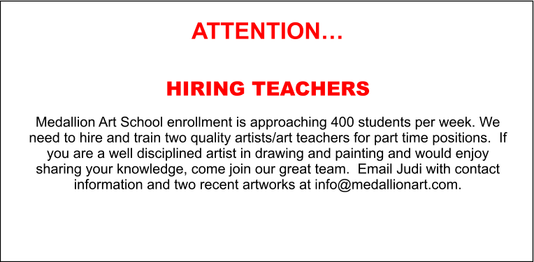 ATTENTION…  HIRING TEACHERS  Medallion Art School enrollment is approaching 400 students per week. We need to hire and train two quality artists/art teachers for part time positions.  If you are a well disciplined artist in drawing and painting and would enjoy sharing your knowledge, come join our great team.  Email Judi with contact information and two recent artworks at info@medallionart.com.